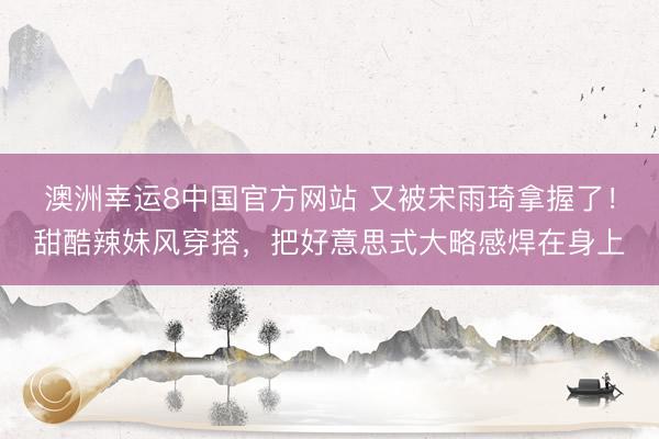 澳洲幸运8中国官方网站 又被宋雨琦拿握了!甜酷辣妹风穿搭,把好意思式大略感焊在身上