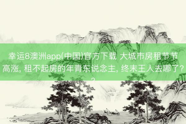幸运8澳洲app(中国)官方下载 大城市房租节节高涨, 租不起房的年青东说念主, 终末王人去哪了?
