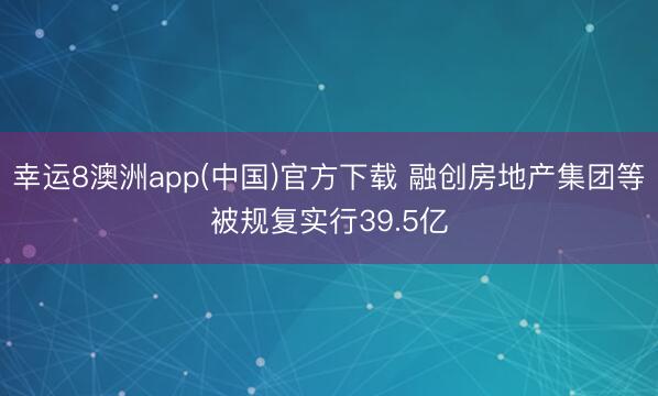 幸运8澳洲app(中国)官方下载 融创房地产集团等被规复实行39.5亿