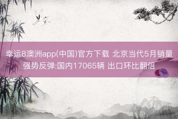 幸运8澳洲app(中国)官方下载 北京当代5月销量强势反弹:国内17065辆 出口环比翻倍