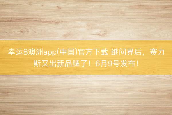 幸运8澳洲app(中国)官方下载 继问界后，赛力斯又出新品牌了！6月9号发布！
