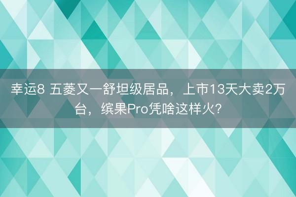 幸运8 五菱又一舒坦级居品，上市13天大卖2万台，缤果Pro凭啥这样火？