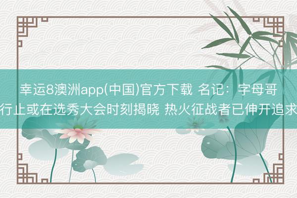 幸运8澳洲app(中国)官方下载 名记：字母哥行止或在选秀大会时刻揭晓 热火征战者已伸开追求