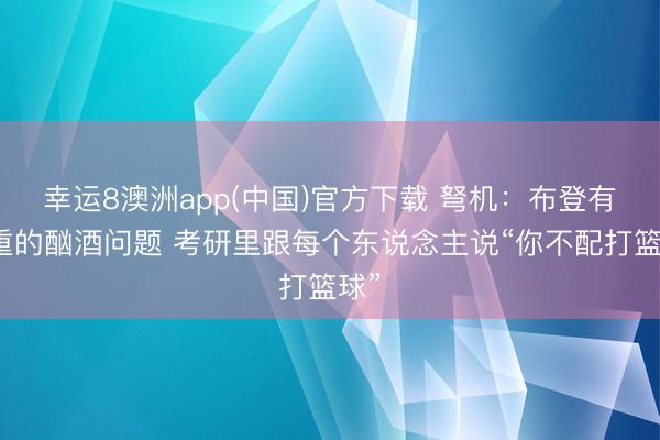 幸运8澳洲app(中国)官方下载 弩机：布登有严重的酗酒问题 考研里跟每个东说念主说“你不配打篮球”