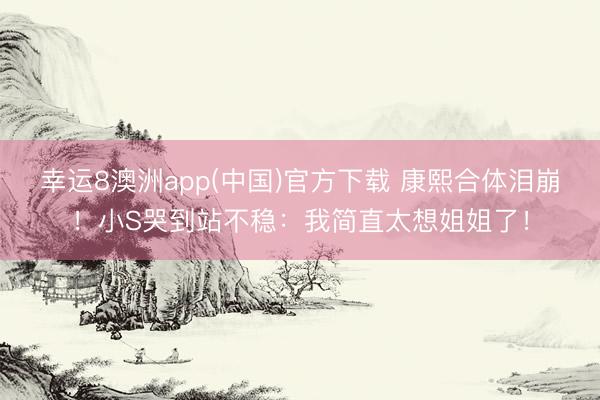 幸运8澳洲app(中国)官方下载 康熙合体泪崩！小S哭到站不稳：我简直太想姐姐了！