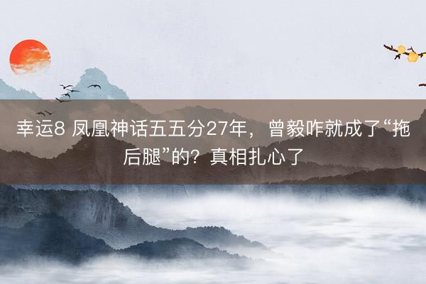 幸运8 凤凰神话五五分27年，曾毅咋就成了“拖后腿”的？真相扎心了