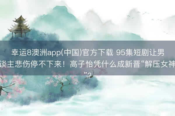 幸运8澳洲app(中国)官方下载 95集短剧让男东谈主悲伤停不下来！高子怡凭什么成新晋“解压女神”？