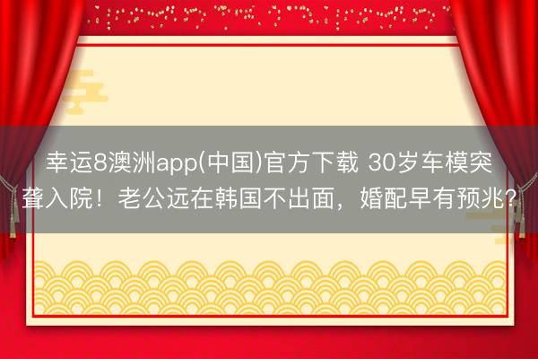 幸运8澳洲app(中国)官方下载 30岁车模突聋入院！老公远在韩国不出面，婚配早有预兆？