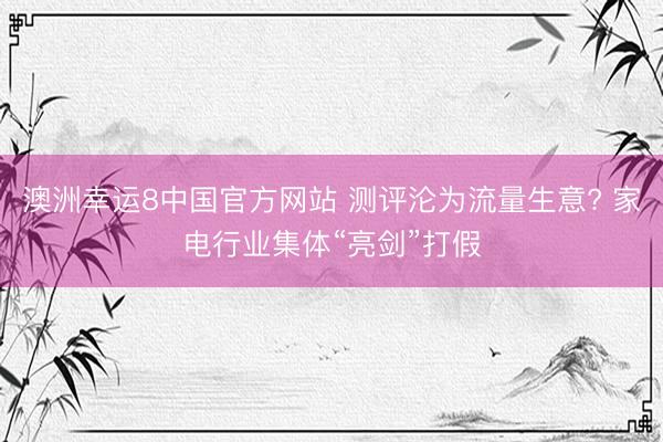 澳洲幸运8中国官方网站 测评沦为流量生意? 家电行业集体“亮剑”打假