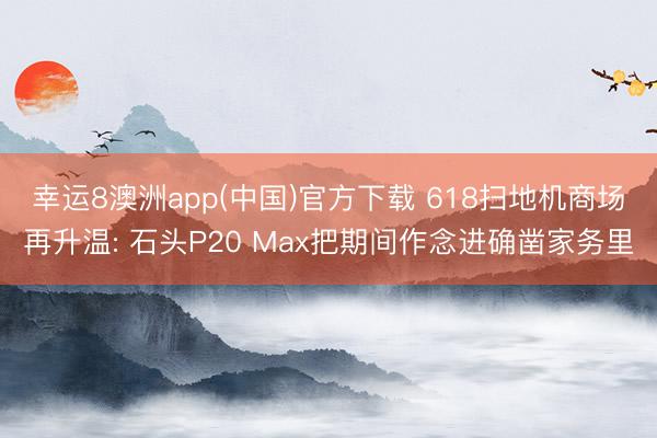 幸运8澳洲app(中国)官方下载 618扫地机商场再升温: 石头P20 Max把期间作念进确凿家务里