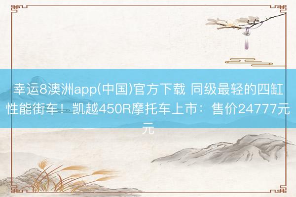 幸运8澳洲app(中国)官方下载 同级最轻的四缸性能街车！凯越450R摩托车上市：售价24777元