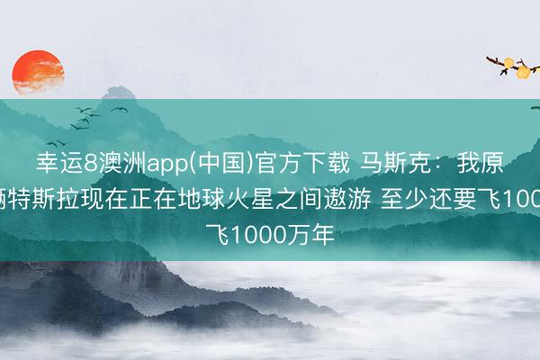 幸运8澳洲app(中国)官方下载 马斯克：我原本那辆特斯拉现在正在地球火星之间遨游 至少还要飞1000万年
