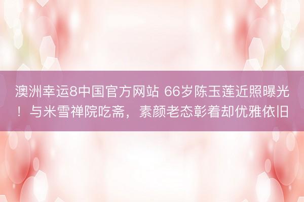 澳洲幸运8中国官方网站 66岁陈玉莲近照曝光！与米雪禅院吃斋，素颜老态彰着却优雅依旧