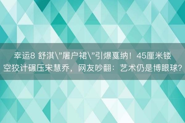 幸运8 舒淇＂屠户裙＂引爆戛纳！45厘米镂空狡计碾压宋慧乔，网友吵翻：艺术仍是博眼球？