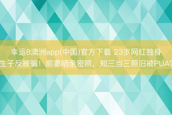幸运8澳洲app(中国)官方下载 23岁网红独身生子反被骗！前妻晒亲密照，知三当三照旧被PUA？