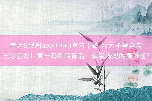 幸运8澳洲app(中国)官方下载 为犬子舍弃告王念念聪！黄一鸣回转背后：单亲姆妈的痛谁懂？