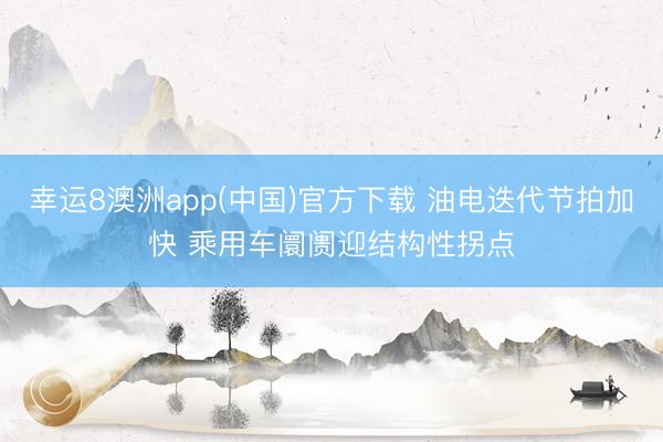 幸运8澳洲app(中国)官方下载 油电迭代节拍加快 乘用车阛阓迎结构性拐点