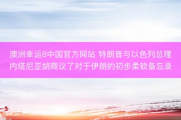 澳洲幸运8中国官方网站 特朗普与以色列总理内塔尼亚胡商议了对于伊朗的初步柔软备忘录