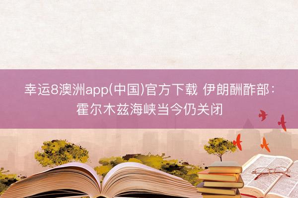 幸运8澳洲app(中国)官方下载 伊朗酬酢部：霍尔木兹海峡当今仍关闭