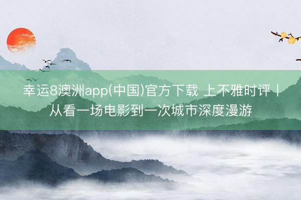 幸运8澳洲app(中国)官方下载 上不雅时评丨从看一场电影到一次城市深度漫游