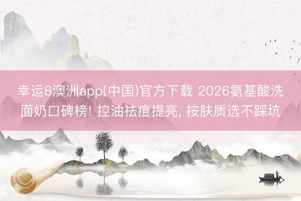 幸运8澳洲app(中国)官方下载 2026氨基酸洗面奶口碑榜! 控油祛痘提亮, 按肤质选不踩坑