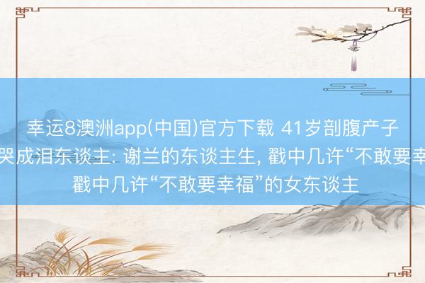 幸运8澳洲app(中国)官方下载 41岁剖腹产子， 丈夫在产房外哭成泪东谈主: 谢兰的东谈主生， 戳中几许“不敢要幸福”的女东谈主