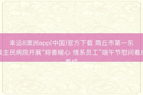 幸运8澳洲app(中国)官方下载 商丘市第一东谈主民病院开展“粽香暖心 情系员工”端午节慰问看成