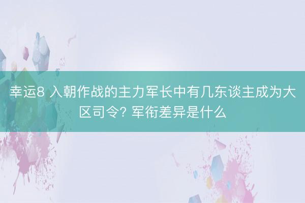 幸运8 入朝作战的主力军长中有几东谈主成为大区司令? 军衔差异是什么