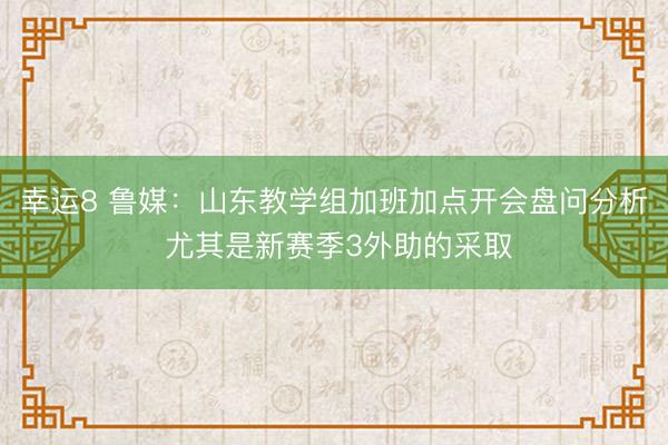 幸运8 鲁媒：山东教学组加班加点开会盘问分析 尤其是新赛季3外助的采取