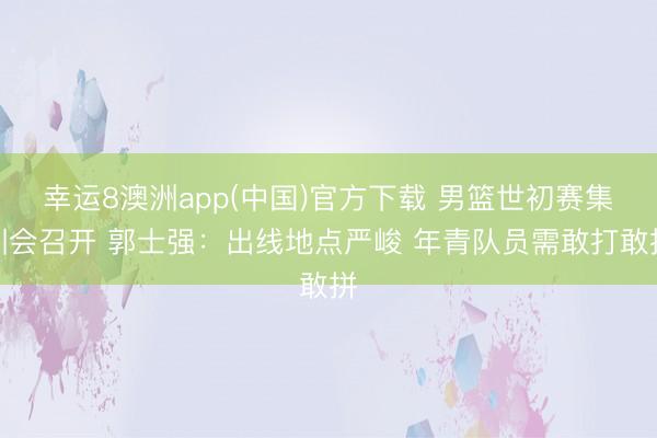 幸运8澳洲app(中国)官方下载 男篮世初赛集训会召开 郭士强：出线地点严峻 年青队员需敢打敢拼
