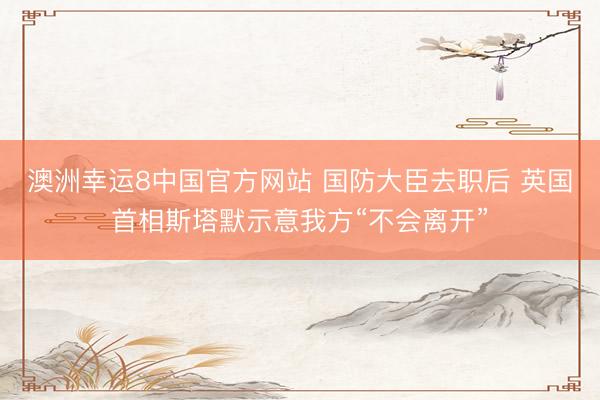 澳洲幸运8中国官方网站 国防大臣去职后 英国首相斯塔默示意我方“不会离开”