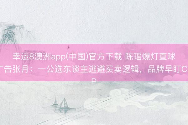 幸运8澳洲app(中国)官方下载 陈瑶爆灯直球广告张月：一公选东谈主逃避买卖逻辑，品牌早盯CP