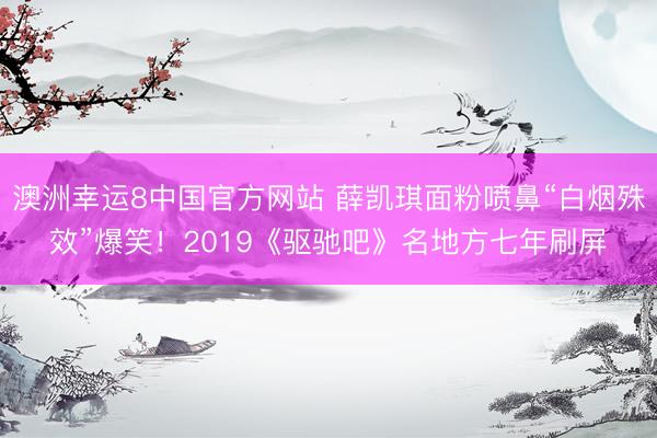 澳洲幸运8中国官方网站 薛凯琪面粉喷鼻“白烟殊效”爆笑！2019《驱驰吧》名地方七年刷屏