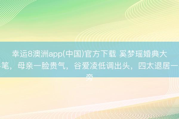 幸运8澳洲app(中国)官方下载 奚梦瑶婚典大手笔，母亲一脸贵气，谷爱凌低调出头，四太退居一旁