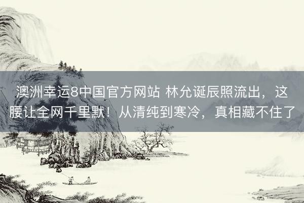 澳洲幸运8中国官方网站 林允诞辰照流出，这腰让全网千里默！从清纯到寒冷，真相藏不住了