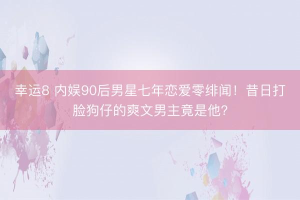 幸运8 内娱90后男星七年恋爱零绯闻！昔日打脸狗仔的爽文男主竟是他？