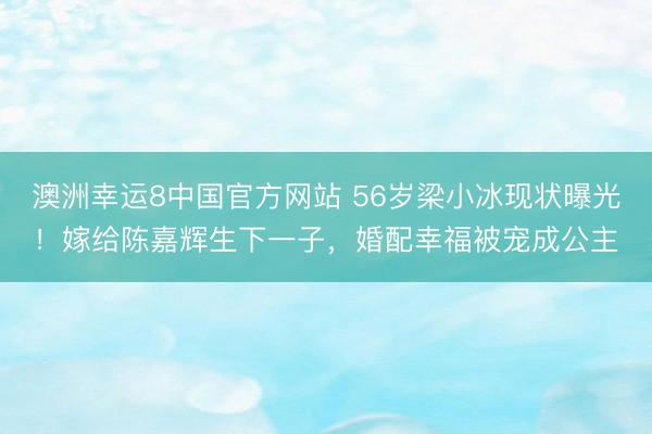 澳洲幸运8中国官方网站 56岁梁小冰现状曝光！嫁给陈嘉辉生下一子，婚配幸福被宠成公主