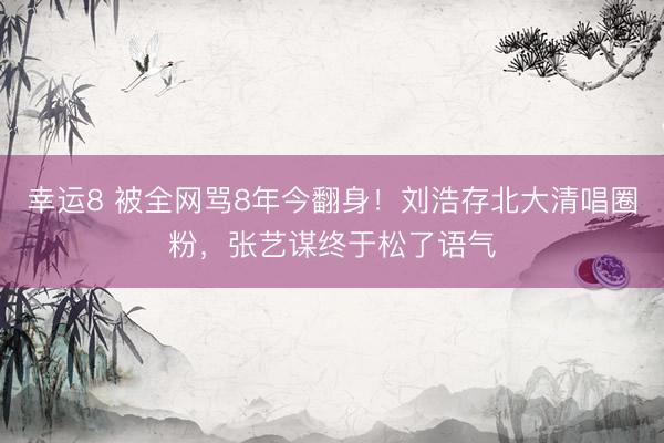 幸运8 被全网骂8年今翻身！刘浩存北大清唱圈粉，张艺谋终于松了语气
