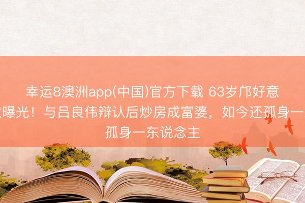 幸运8澳洲app(中国)官方下载 63岁邝好意思云现状曝光！与吕良伟辩认后炒房成富婆，如今还孤身一东说念主