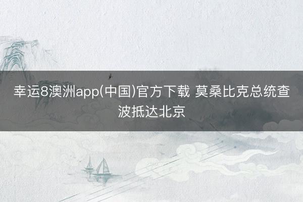 幸运8澳洲app(中国)官方下载 莫桑比克总统查波抵达北京