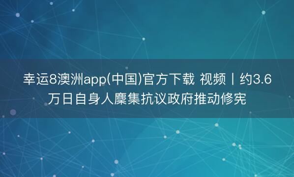 幸运8澳洲app(中国)官方下载 视频丨约3.6万日自身人麇集抗议政府推动修宪