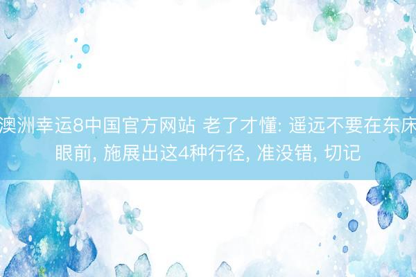 澳洲幸运8中国官方网站 老了才懂: 遥远不要在东床眼前, 施展出这4种行径, 准没错, 切记