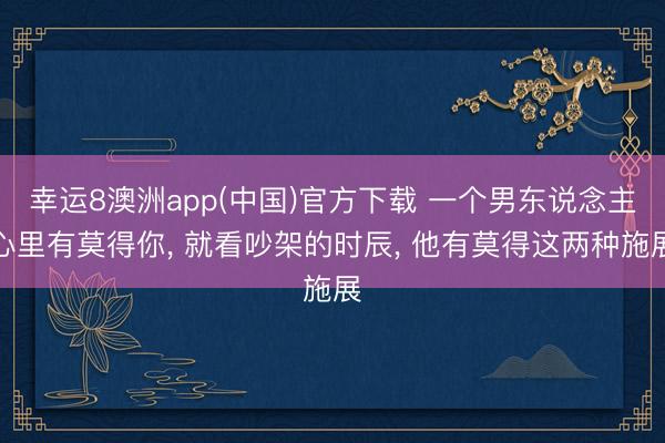 幸运8澳洲app(中国)官方下载 一个男东说念主心里有莫得你, 就看吵架的时辰, 他有莫得这两种施展