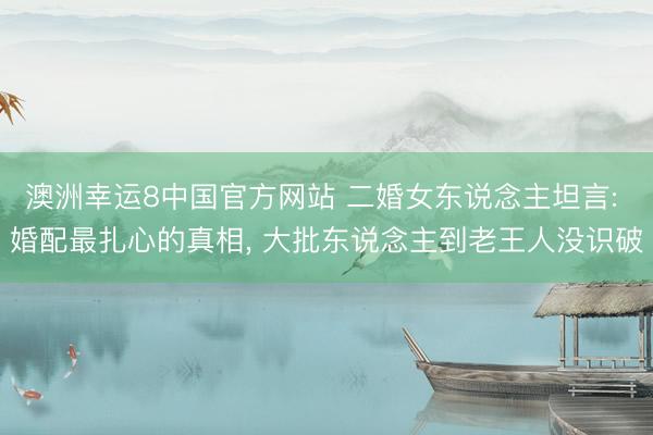 澳洲幸运8中国官方网站 二婚女东说念主坦言: 婚配最扎心的真相, 大批东说念主到老王人没识破