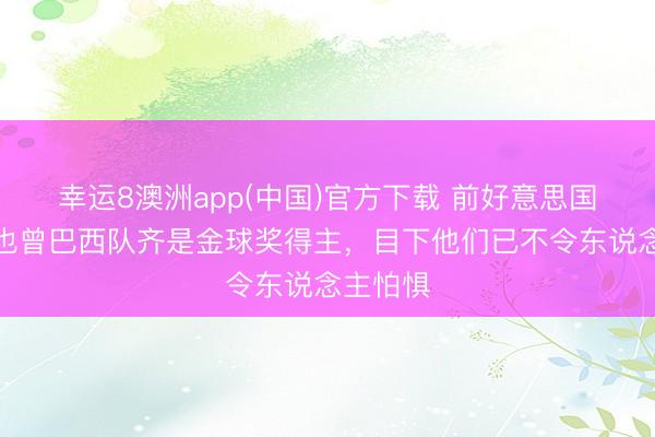 幸运8澳洲app(中国)官方下载 前好意思国国脚:也曾巴西队齐是金球奖得主,目下他们已不令东说念主怕惧