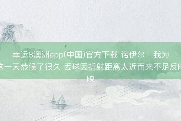 幸运8澳洲app(中国)官方下载 诺伊尔：我为这一天恭候了很久 丢球因折射距离太近而来不足反映