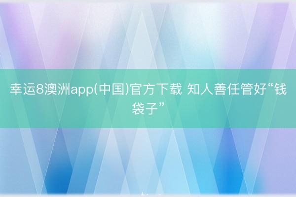 幸运8澳洲app(中国)官方下载 知人善任管好“钱袋子”