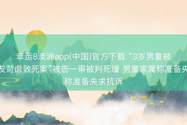 幸运8澳洲app(中国)官方下载 “3岁男童被生父女友苛虐致死案”被告一审被判死缓 男童家属称准备央求抗诉