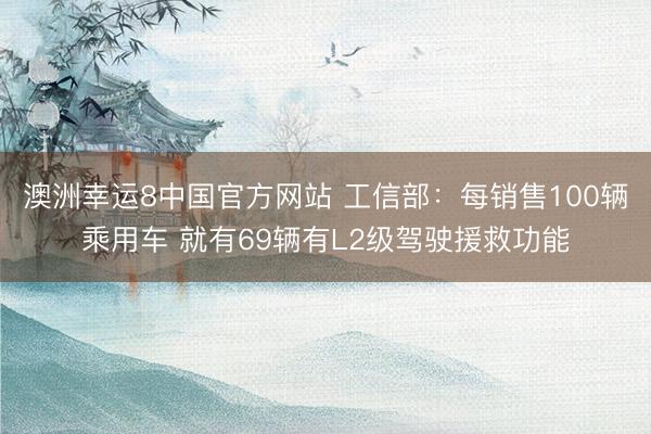 澳洲幸运8中国官方网站 工信部：每销售100辆乘用车 就有69辆有L2级驾驶援救功能