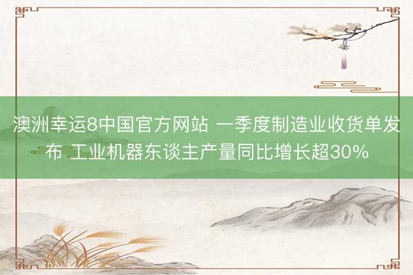 澳洲幸运8中国官方网站 一季度制造业收货单发布 工业机器东谈主产量同比增长超30%